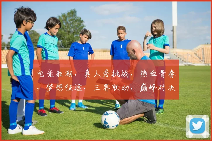 电竞狂潮，真人秀挑战，热血青春，梦想征途，三界联动，巅峰对决